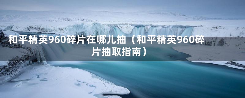 和平精英960碎片在哪儿抽(和平精英960碎片抽取指南)