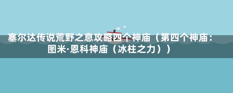 塞尔达传说荒野之息攻略四个神庙(第四个神庙:图米·恩科神庙(冰柱之力))