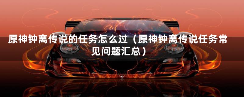 原神钟离传说的任务怎么过(原神钟离传说任务常见问题汇总)