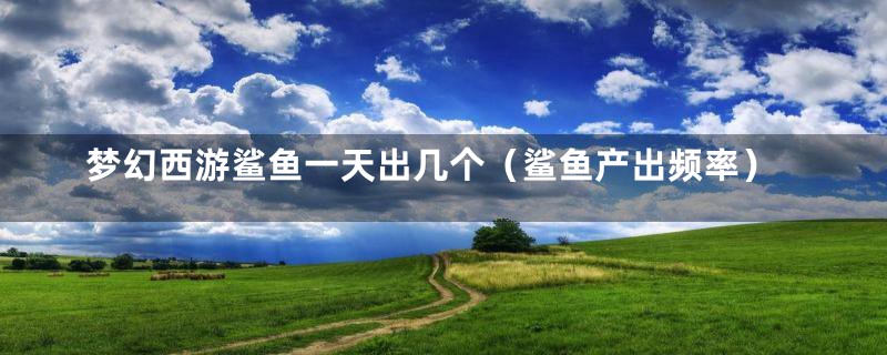 梦幻西游鲨鱼一天出几个(鲨鱼产出频率)