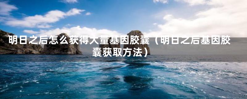 明日之后怎么获得大量基因胶囊(明日之后基因胶囊获取方法)