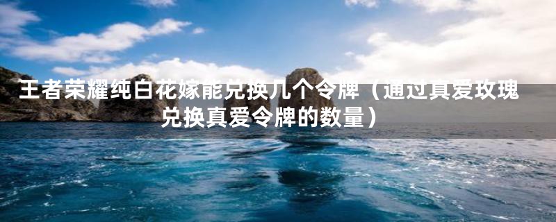 王者荣耀纯白花嫁能兑换几个令牌(通过真爱玫瑰兑换真爱令牌的数量)