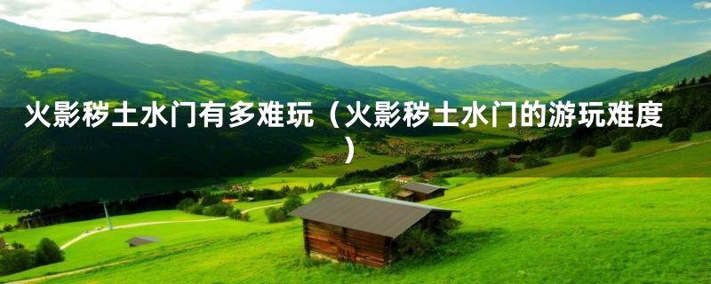 火影秽土水门有多难玩(火影秽土水门的游玩难度)