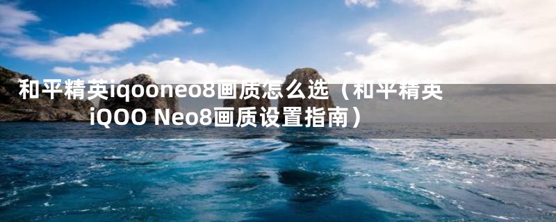 和平精英iqooneo8画质怎么选(和平精英iQOO Neo8画质设置指南)
