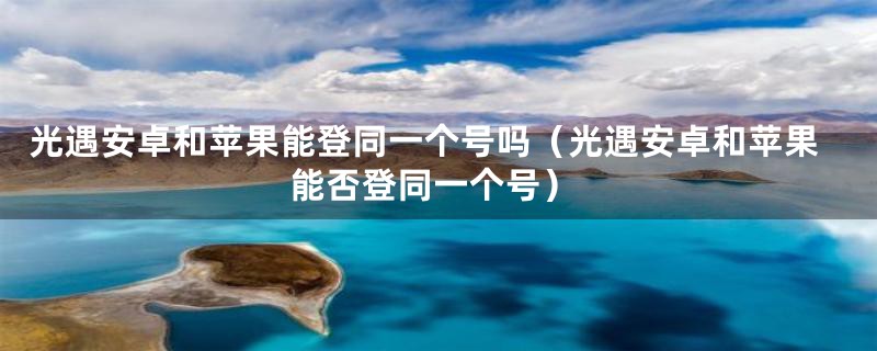 光遇安卓和苹果能登同一个号吗（光遇安卓和苹果能否登同一个号）