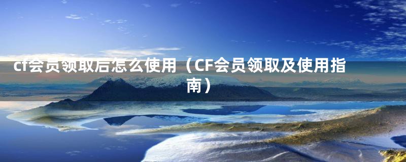 cf会员领取后怎么使用(CF会员领取及使用指南)
