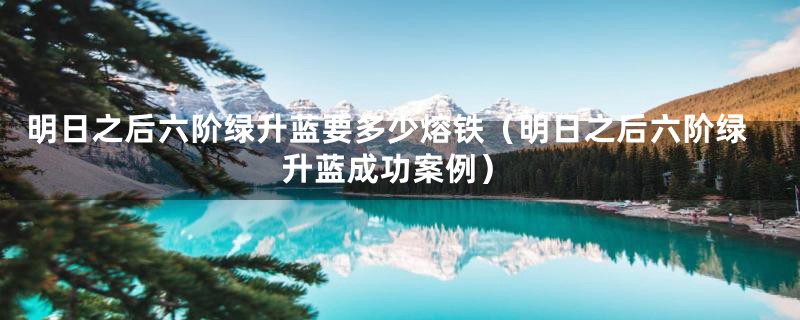 明日之后六阶绿升蓝要多少熔铁(明日之后六阶绿升蓝成功案例)