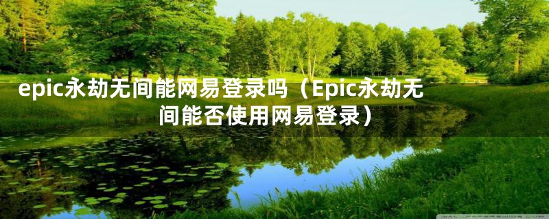 epic永劫无间能网易登录吗(Epic永劫无间能否使用网易登录)