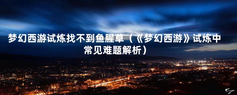 梦幻西游试炼找不到鱼腥草(《梦幻西游》试炼中常见难题解析)