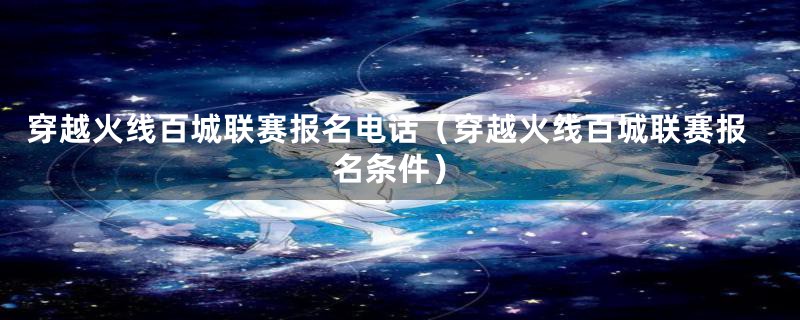 穿越火线百城联赛报名电话(穿越火线百城联赛报名条件)
