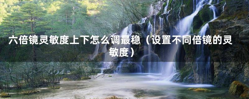 六倍镜灵敏度上下怎么调最稳(设置不同倍镜的灵敏度)