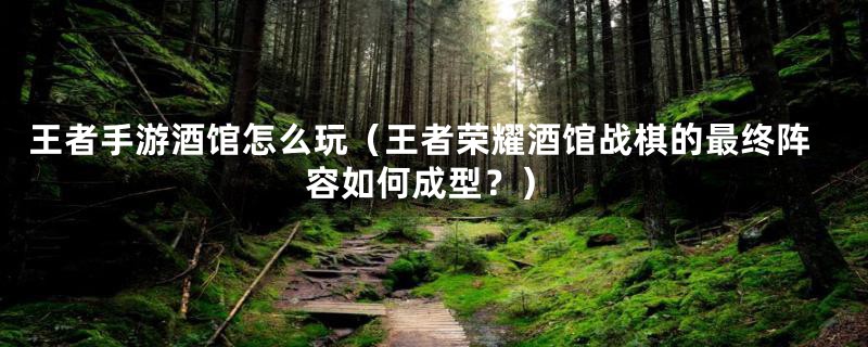 王者手游酒馆怎么玩(王者荣耀酒馆战棋的最终阵容如何成型?)