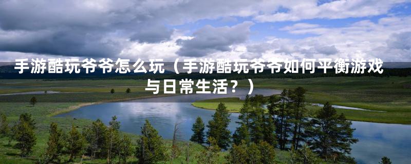手游酷玩爷爷怎么玩(手游酷玩爷爷如何平衡游戏与日常生活?)