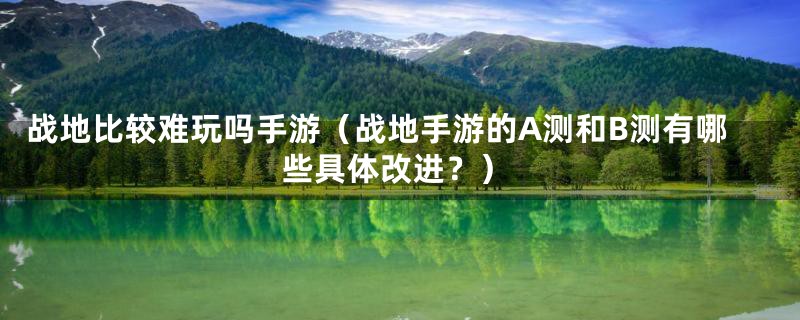 战地比较难玩吗手游（战地手游的A测和B测有哪些具体改进？）