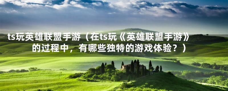 ts玩英雄联盟手游（在ts玩《英雄联盟手游》的过程中，有哪些独特的游戏体验？）