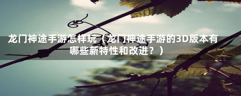 龙门神途手游怎样玩(龙门神途手游的3D版本有哪些新特性和改进?)