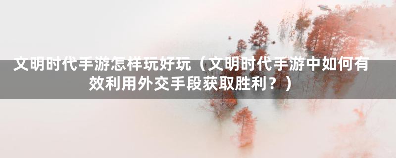 文明时代手游怎样玩好玩（文明时代手游中如何有效利用外交手段获取胜利？）