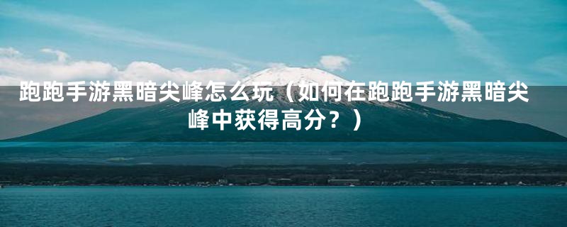 跑跑手游黑暗尖峰怎么玩(如何在跑跑手游黑暗尖峰中获得高分?)