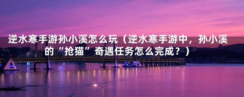 逆水寒手游孙小溪怎么玩(逆水寒手游中,孙小溪的“抢猫”奇遇任务怎么完成?)