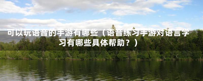 可以玩语音的手游有哪些(语音练习手游对语言学习有哪些具体帮助?)