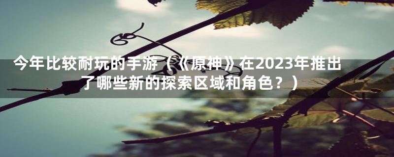 今年比较耐玩的手游(《原神》在2023年推出了哪些新的探索区域和角色?)