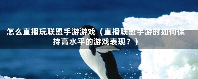 怎么直播玩联盟手游游戏(直播联盟手游时如何保持高水平的游戏表现?)