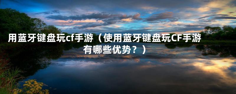 用蓝牙键盘玩cf手游(使用蓝牙键盘玩CF手游有哪些优势?)