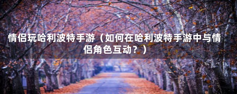 情侣玩哈利波特手游（如何在哈利波特手游中与情侣角色互动？）