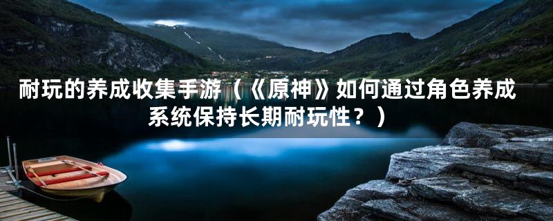 耐玩的养成收集手游(《原神》如何通过角色养成系统保持长期耐玩性?)