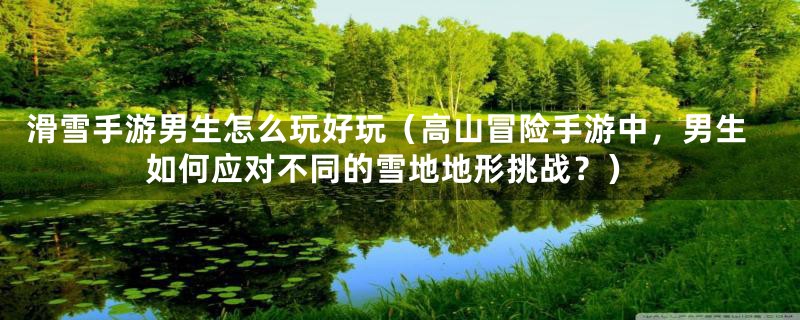 滑雪手游男生怎么玩好玩(高山冒险手游中,男生如何应对不同的雪地地形挑战?)