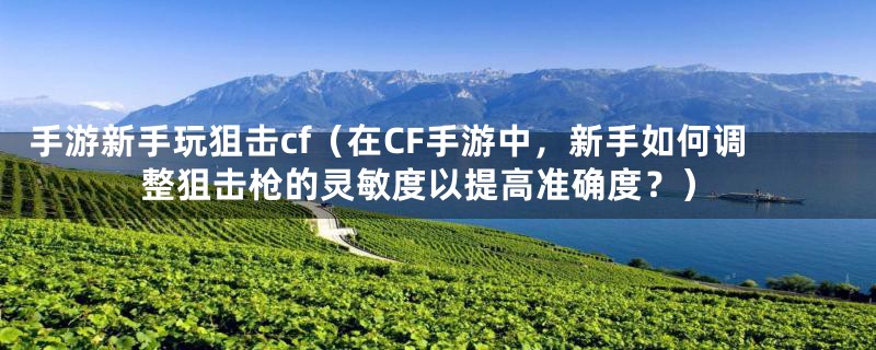 手游新手玩狙击cf(在CF手游中,新手如何调整狙击枪的灵敏度以提高准确度?)