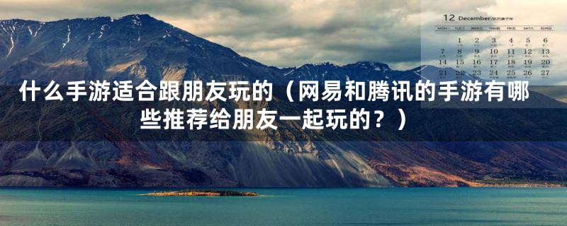什么手游适合跟朋友玩的(网易和腾讯的手游有哪些推荐给朋友一起玩的?)