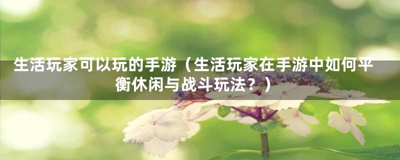 生活玩家可以玩的手游(生活玩家在手游中如何平衡休闲与战斗玩法?)
