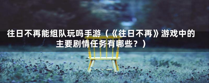 往日不再能组队玩吗手游(《往日不再》游戏中的主要剧情任务有哪些?)