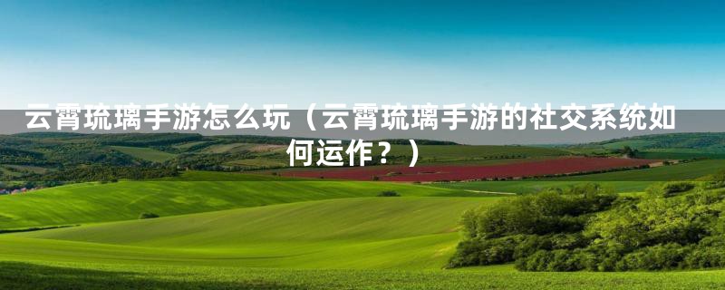 云霄琉璃手游怎么玩(云霄琉璃手游的社交系统如何运作?)