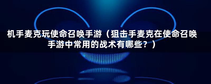 机手麦克玩使命召唤手游(狙击手麦克在使命召唤手游中常用的战术有哪些?)