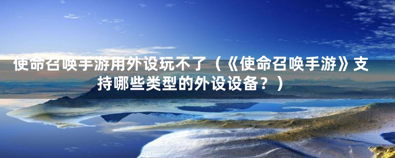 使命召唤手游用外设玩不了(《使命召唤手游》支持哪些类型的外设设备?)