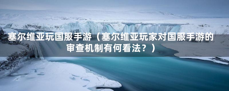塞尔维亚玩国服手游（塞尔维亚玩家对国服手游的审查机制有何看法？）