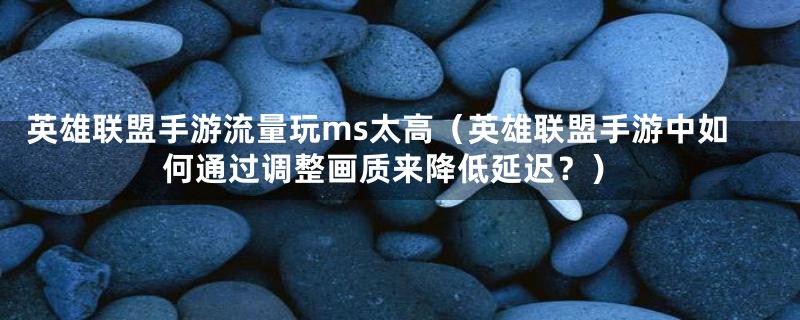 英雄联盟手游流量玩ms太高(英雄联盟手游中如何通过调整画质来降低延迟?)