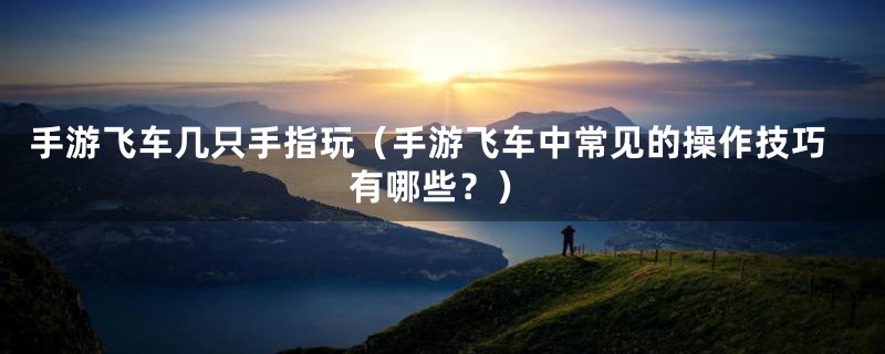 手游飞车几只手指玩(手游飞车中常见的操作技巧有哪些?)