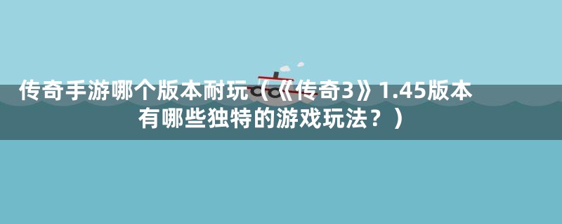 传奇手游哪个版本耐玩（《传奇3》1.45版本有哪些独特的游戏玩法？）