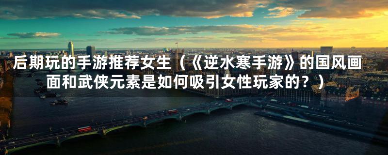 后期玩的手游推荐女生(《逆水寒手游》的国风画面和武侠元素是如何吸引女性玩家的?)
