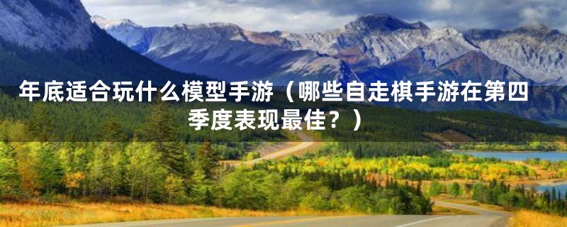 年底适合玩什么模型手游（哪些自走棋手游在第四季度表现最佳？）