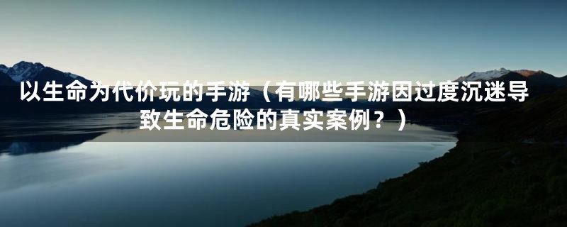 以生命为代价玩的手游(有哪些手游因过度沉迷导致生命危险的真实案例?)
