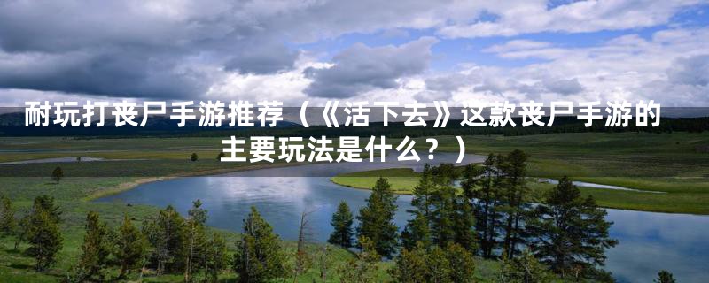 耐玩打丧尸手游推荐(《活下去》这款丧尸手游的主要玩法是什么?)