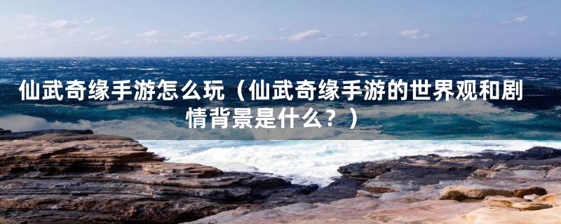 仙武奇缘手游怎么玩(仙武奇缘手游的世界观和剧情背景是什么?)