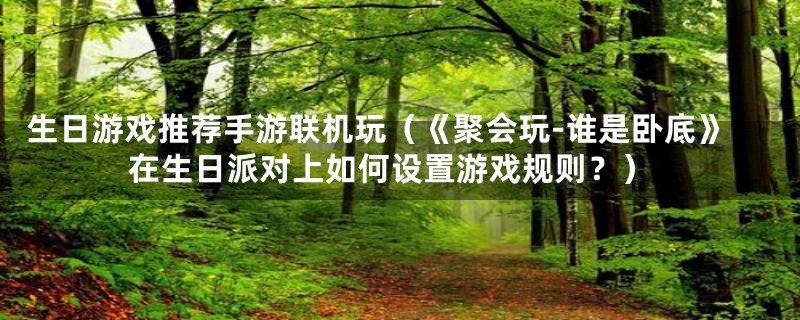 生日游戏推荐手游联机玩(《聚会玩-谁是卧底》在生日派对上如何设置游戏规则?)
