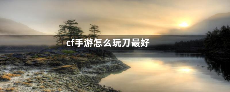 cf手游怎么玩刀最好