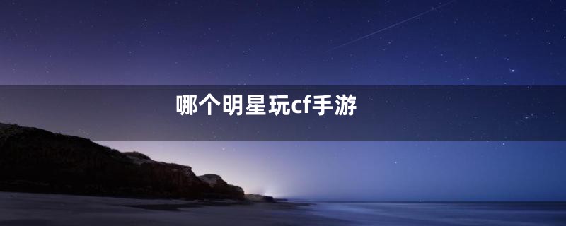 哪个明星玩cf手游