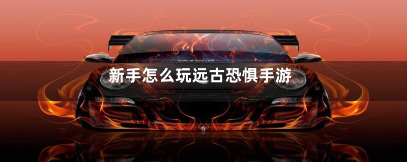 新手怎么玩远古恐惧手游